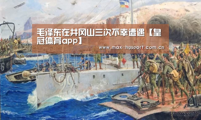 毛泽东在井冈山三次不幸遭遇【皇冠体育app】(图3) 皇冠娱乐